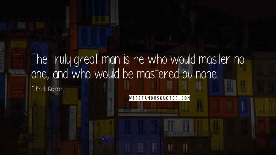 Khalil Gibran Quotes: The truly great man is he who would master no one, and who would be mastered by none.