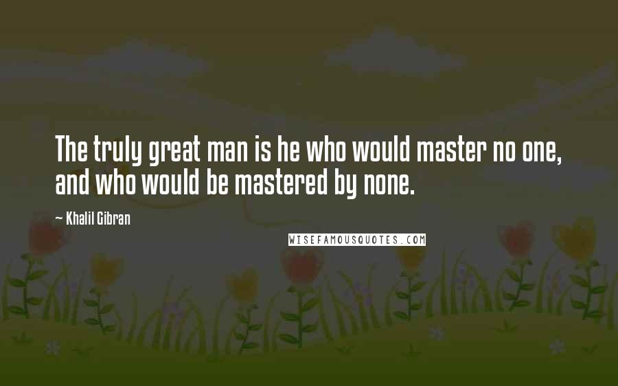 Khalil Gibran Quotes: The truly great man is he who would master no one, and who would be mastered by none.