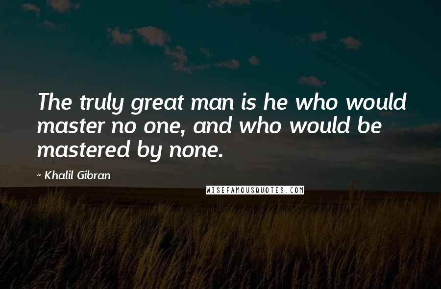 Khalil Gibran Quotes: The truly great man is he who would master no one, and who would be mastered by none.