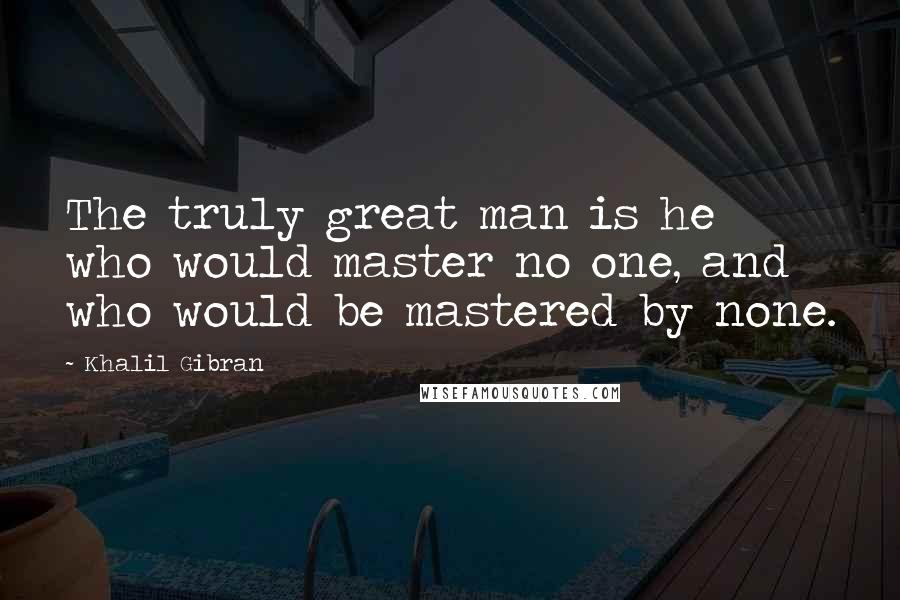 Khalil Gibran Quotes: The truly great man is he who would master no one, and who would be mastered by none.