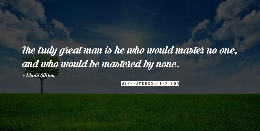 Khalil Gibran Quotes: The truly great man is he who would master no one, and who would be mastered by none.