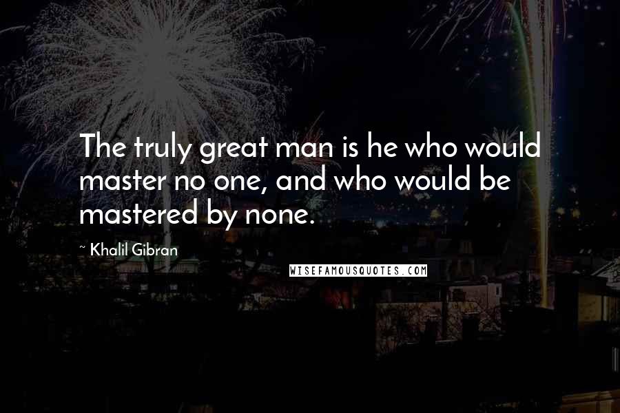 Khalil Gibran Quotes: The truly great man is he who would master no one, and who would be mastered by none.