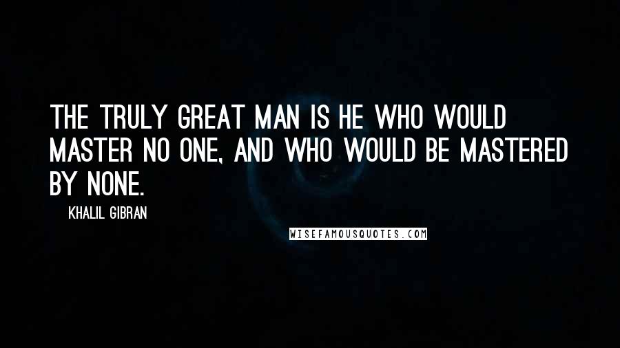 Khalil Gibran Quotes: The truly great man is he who would master no one, and who would be mastered by none.