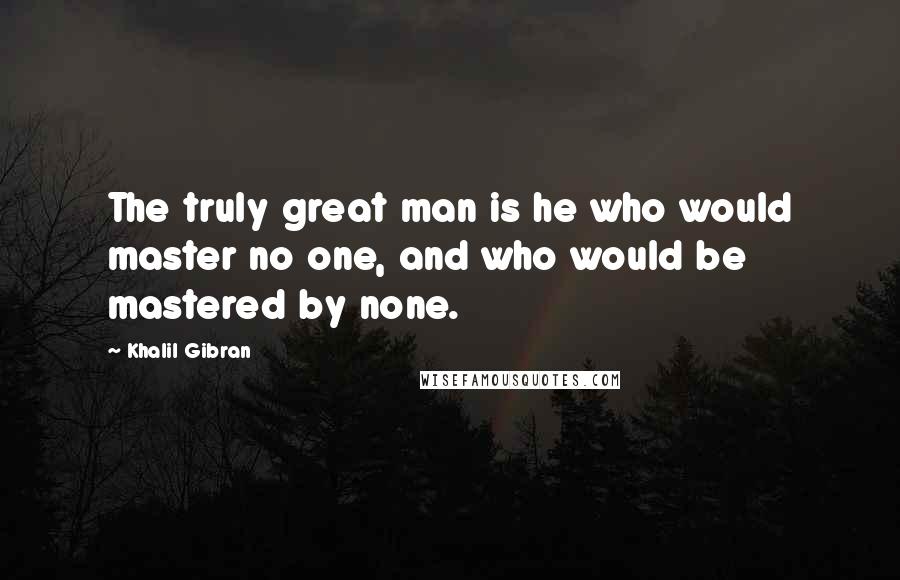 Khalil Gibran Quotes: The truly great man is he who would master no one, and who would be mastered by none.