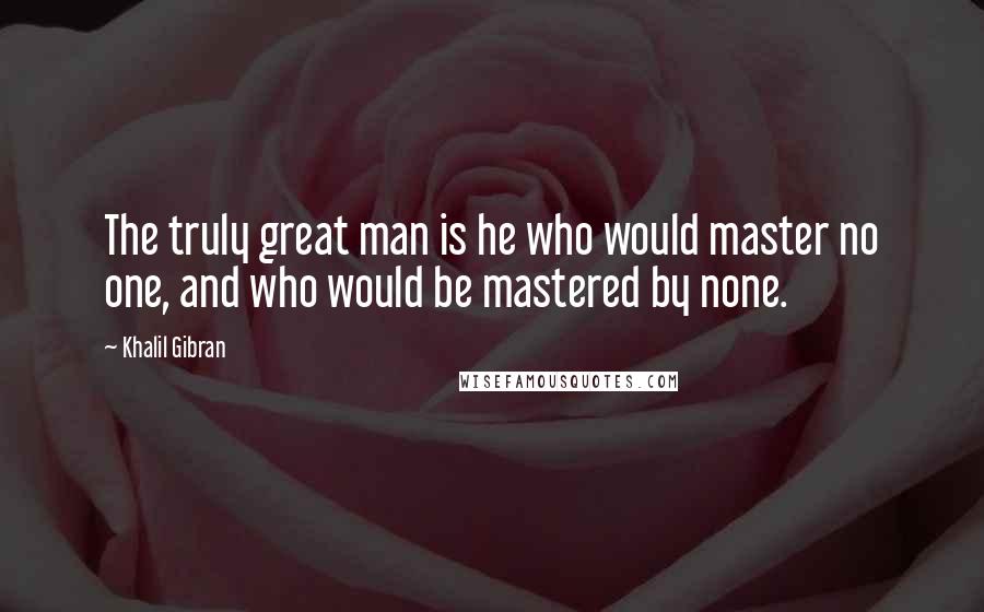 Khalil Gibran Quotes: The truly great man is he who would master no one, and who would be mastered by none.