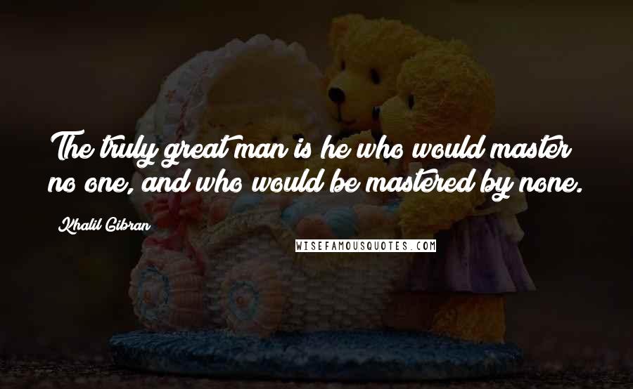 Khalil Gibran Quotes: The truly great man is he who would master no one, and who would be mastered by none.