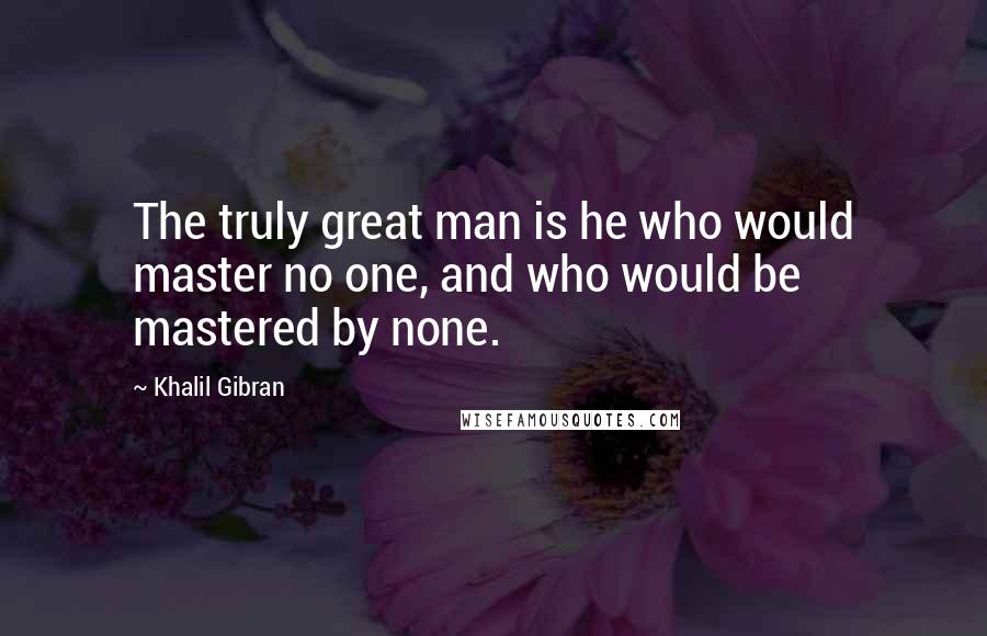 Khalil Gibran Quotes: The truly great man is he who would master no one, and who would be mastered by none.