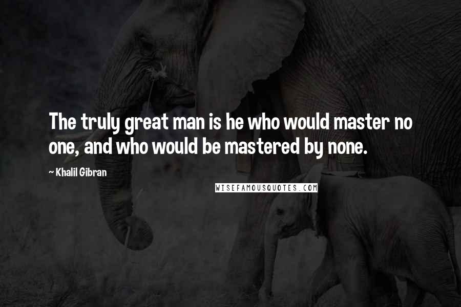 Khalil Gibran Quotes: The truly great man is he who would master no one, and who would be mastered by none.