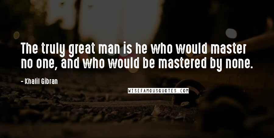 Khalil Gibran Quotes: The truly great man is he who would master no one, and who would be mastered by none.