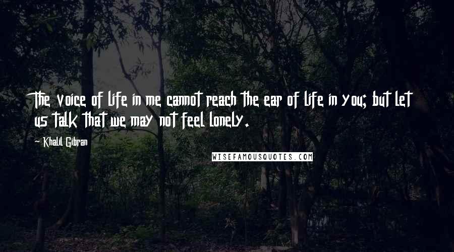 Khalil Gibran Quotes: The voice of life in me cannot reach the ear of life in you; but let us talk that we may not feel lonely.