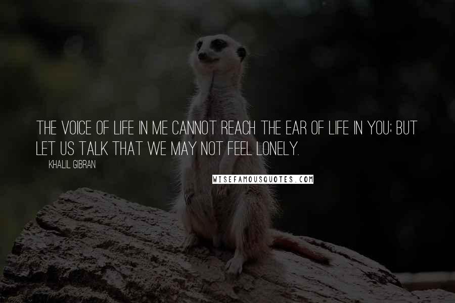 Khalil Gibran Quotes: The voice of life in me cannot reach the ear of life in you; but let us talk that we may not feel lonely.