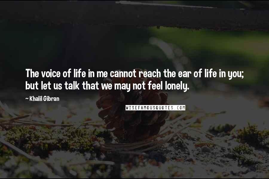 Khalil Gibran Quotes: The voice of life in me cannot reach the ear of life in you; but let us talk that we may not feel lonely.