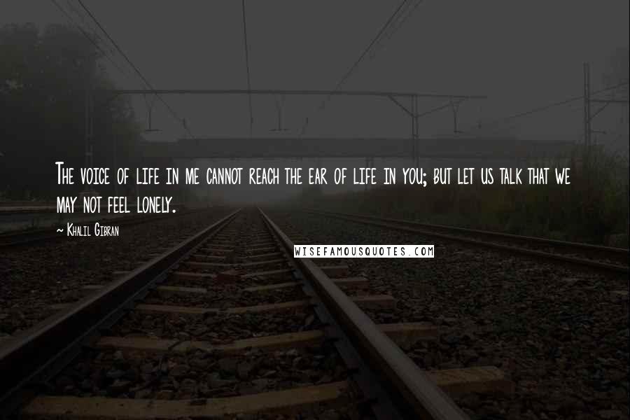 Khalil Gibran Quotes: The voice of life in me cannot reach the ear of life in you; but let us talk that we may not feel lonely.