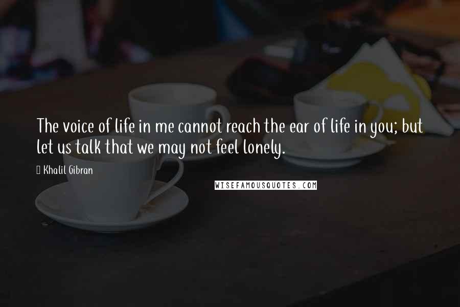 Khalil Gibran Quotes: The voice of life in me cannot reach the ear of life in you; but let us talk that we may not feel lonely.