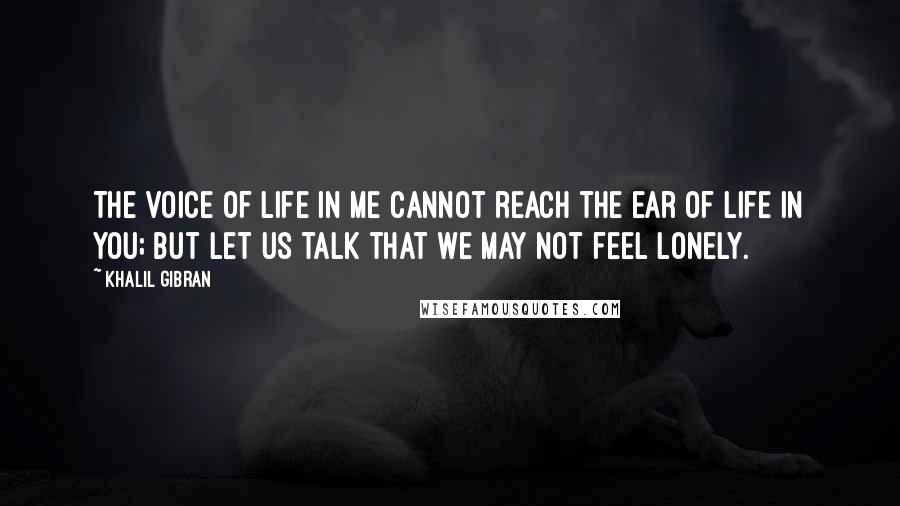 Khalil Gibran Quotes: The voice of life in me cannot reach the ear of life in you; but let us talk that we may not feel lonely.