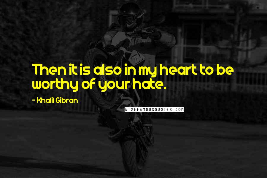 Khalil Gibran Quotes: Then it is also in my heart to be worthy of your hate.