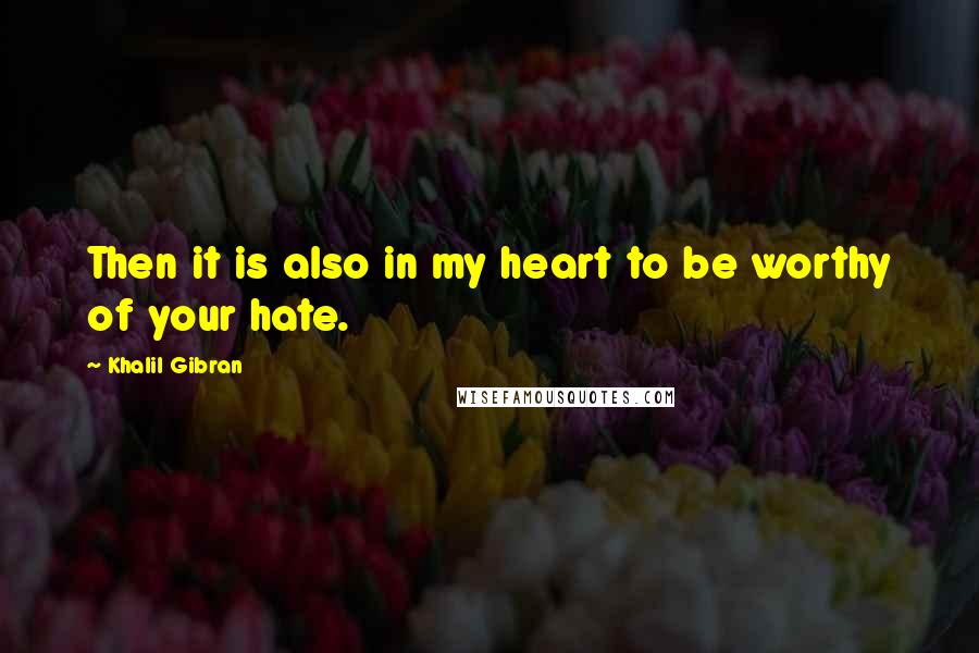 Khalil Gibran Quotes: Then it is also in my heart to be worthy of your hate.