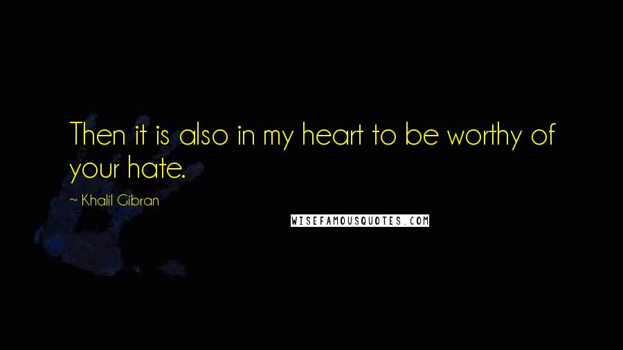 Khalil Gibran Quotes: Then it is also in my heart to be worthy of your hate.