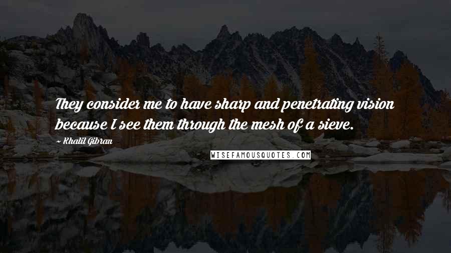 Khalil Gibran Quotes: They consider me to have sharp and penetrating vision because I see them through the mesh of a sieve.