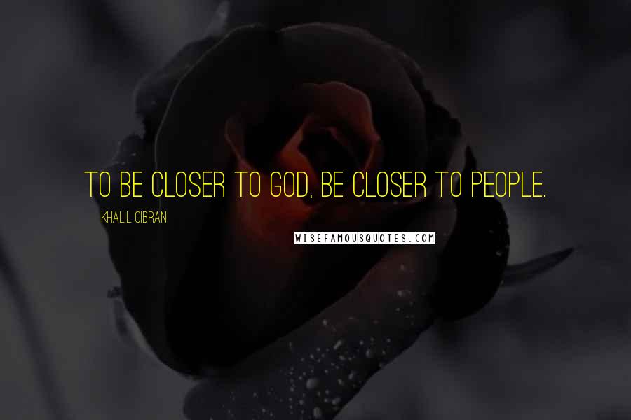 Khalil Gibran Quotes: To be closer to god, be closer to people.