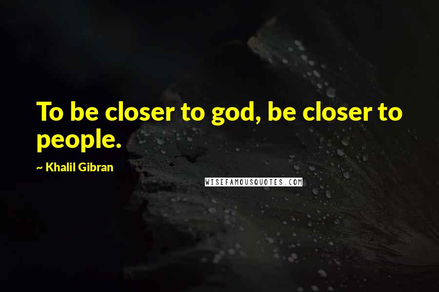 Khalil Gibran Quotes: To be closer to god, be closer to people.