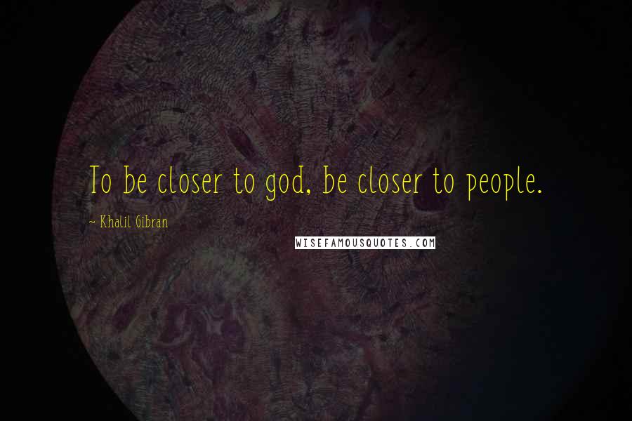 Khalil Gibran Quotes: To be closer to god, be closer to people.