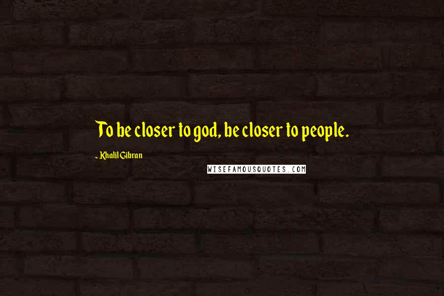 Khalil Gibran Quotes: To be closer to god, be closer to people.