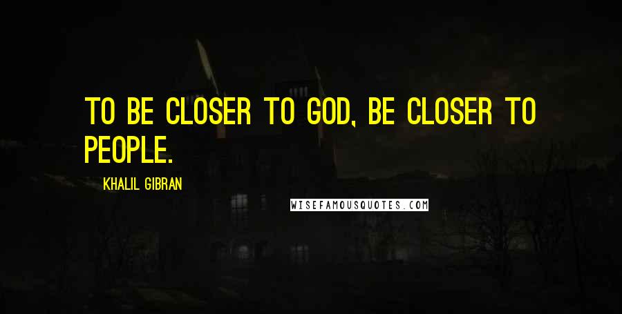 Khalil Gibran Quotes: To be closer to god, be closer to people.