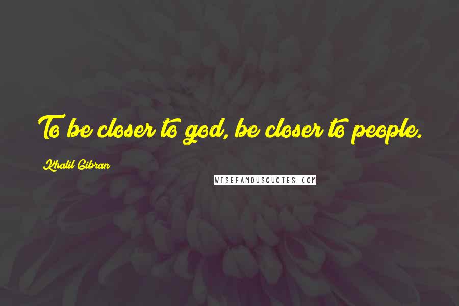 Khalil Gibran Quotes: To be closer to god, be closer to people.