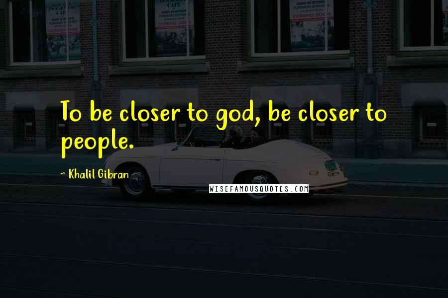 Khalil Gibran Quotes: To be closer to god, be closer to people.