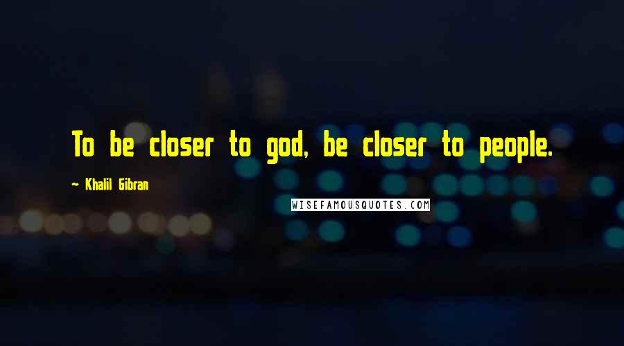 Khalil Gibran Quotes: To be closer to god, be closer to people.