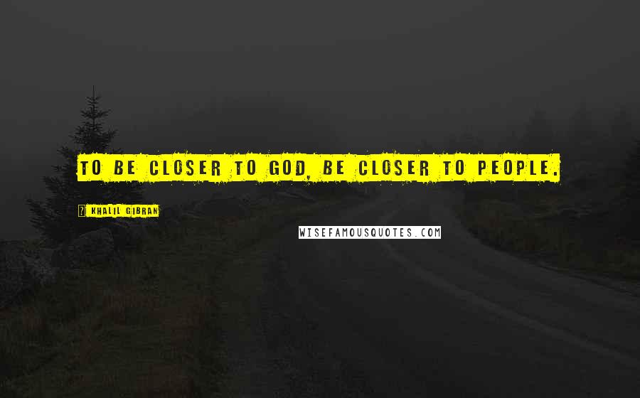 Khalil Gibran Quotes: To be closer to god, be closer to people.