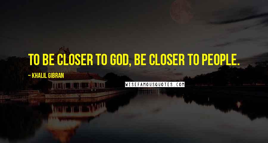 Khalil Gibran Quotes: To be closer to god, be closer to people.