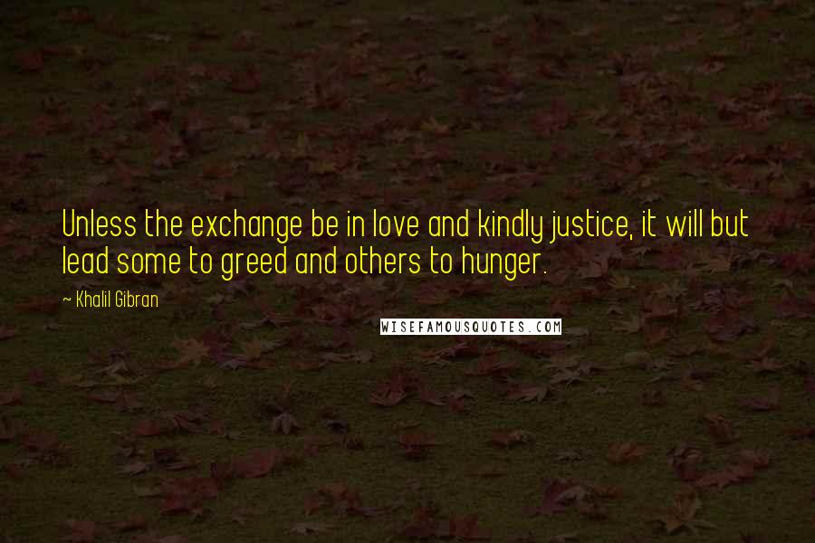 Khalil Gibran Quotes: Unless the exchange be in love and kindly justice, it will but lead some to greed and others to hunger.