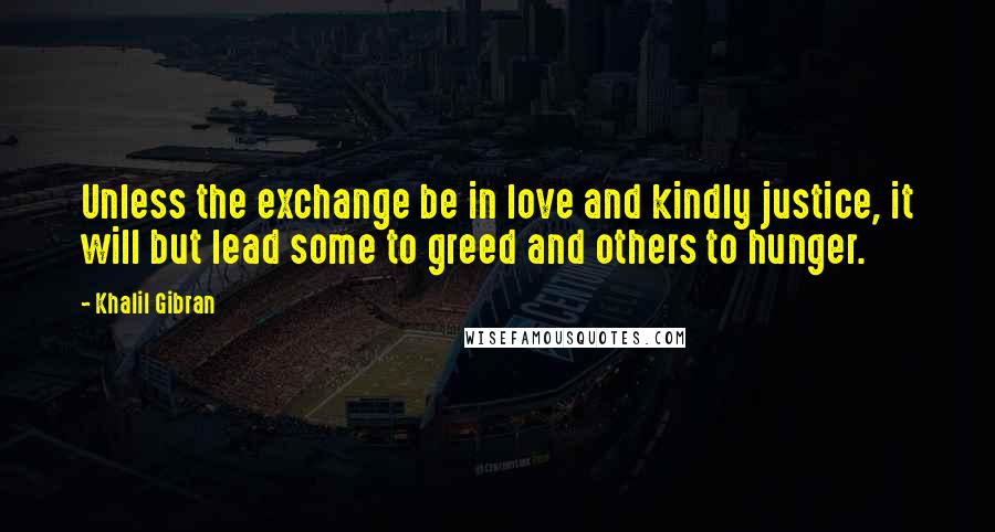 Khalil Gibran Quotes: Unless the exchange be in love and kindly justice, it will but lead some to greed and others to hunger.