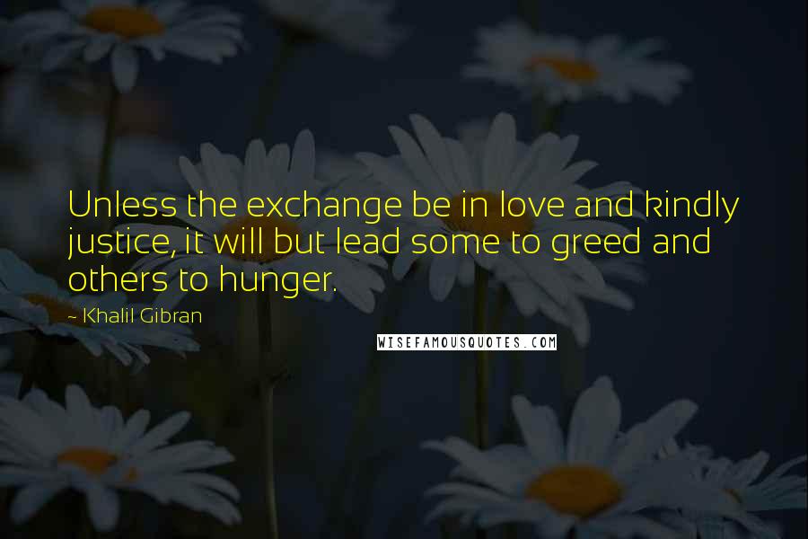 Khalil Gibran Quotes: Unless the exchange be in love and kindly justice, it will but lead some to greed and others to hunger.