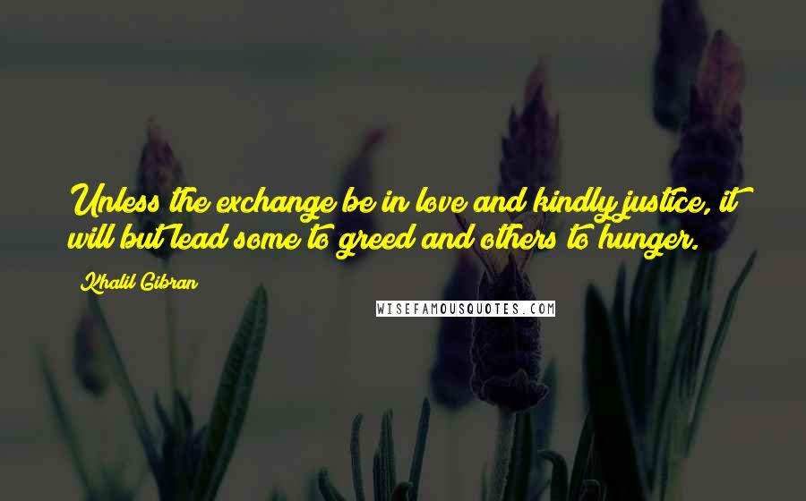 Khalil Gibran Quotes: Unless the exchange be in love and kindly justice, it will but lead some to greed and others to hunger.