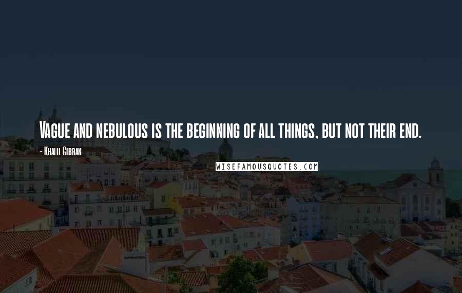 Khalil Gibran Quotes: Vague and nebulous is the beginning of all things, but not their end.