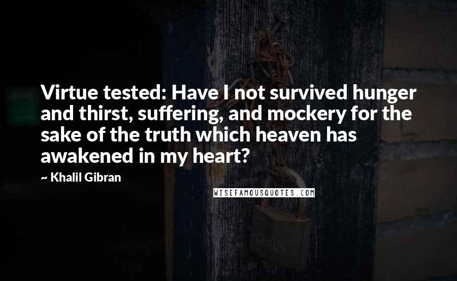 Khalil Gibran Quotes: Virtue tested: Have I not survived hunger and thirst, suffering, and mockery for the sake of the truth which heaven has awakened in my heart?