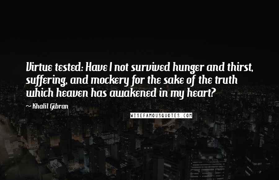 Khalil Gibran Quotes: Virtue tested: Have I not survived hunger and thirst, suffering, and mockery for the sake of the truth which heaven has awakened in my heart?