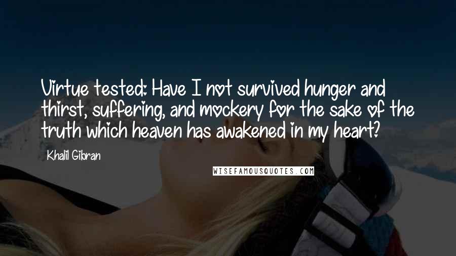 Khalil Gibran Quotes: Virtue tested: Have I not survived hunger and thirst, suffering, and mockery for the sake of the truth which heaven has awakened in my heart?