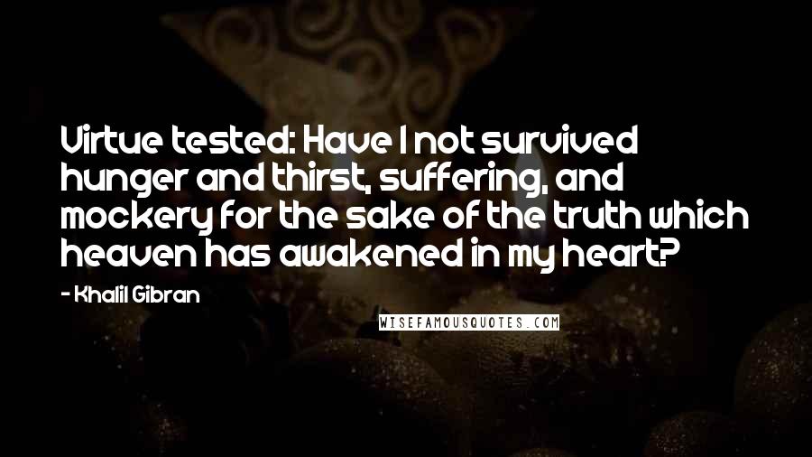 Khalil Gibran Quotes: Virtue tested: Have I not survived hunger and thirst, suffering, and mockery for the sake of the truth which heaven has awakened in my heart?