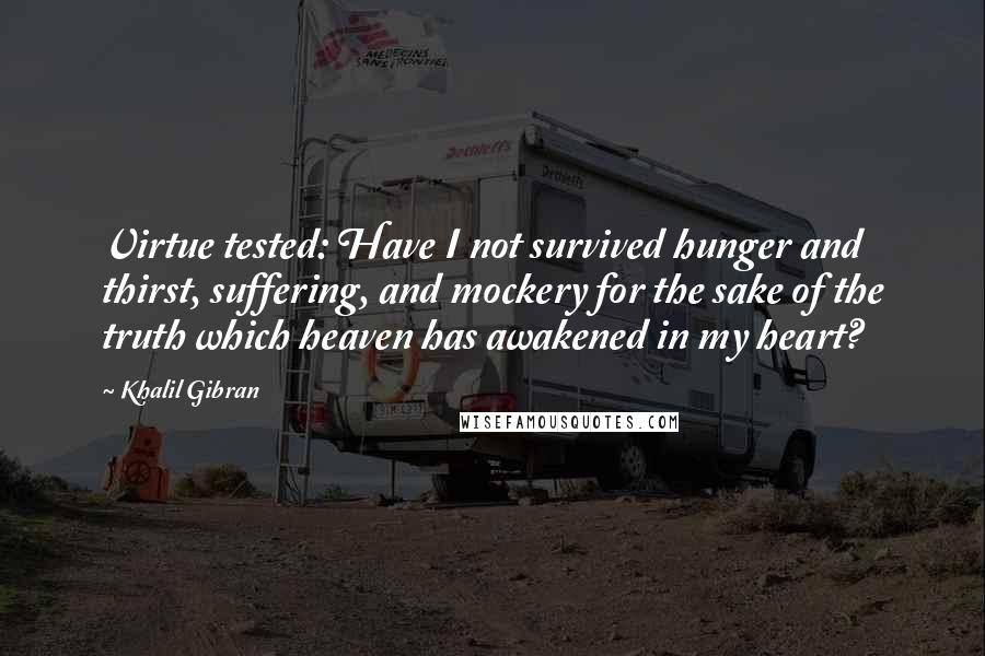 Khalil Gibran Quotes: Virtue tested: Have I not survived hunger and thirst, suffering, and mockery for the sake of the truth which heaven has awakened in my heart?