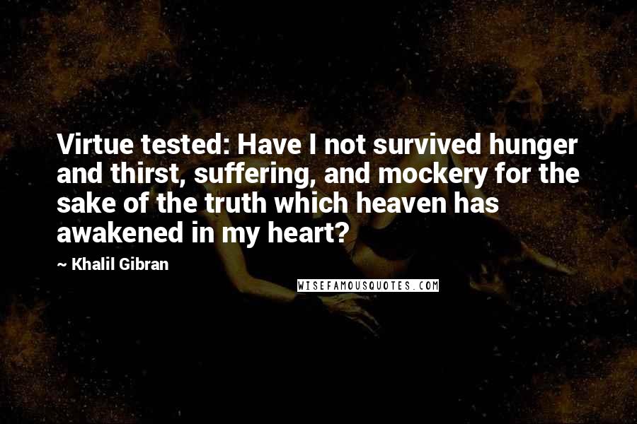 Khalil Gibran Quotes: Virtue tested: Have I not survived hunger and thirst, suffering, and mockery for the sake of the truth which heaven has awakened in my heart?