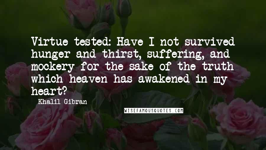 Khalil Gibran Quotes: Virtue tested: Have I not survived hunger and thirst, suffering, and mockery for the sake of the truth which heaven has awakened in my heart?