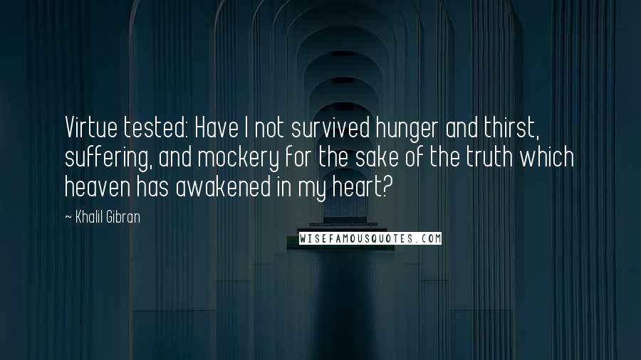 Khalil Gibran Quotes: Virtue tested: Have I not survived hunger and thirst, suffering, and mockery for the sake of the truth which heaven has awakened in my heart?