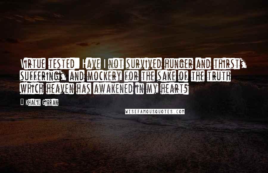 Khalil Gibran Quotes: Virtue tested: Have I not survived hunger and thirst, suffering, and mockery for the sake of the truth which heaven has awakened in my heart?