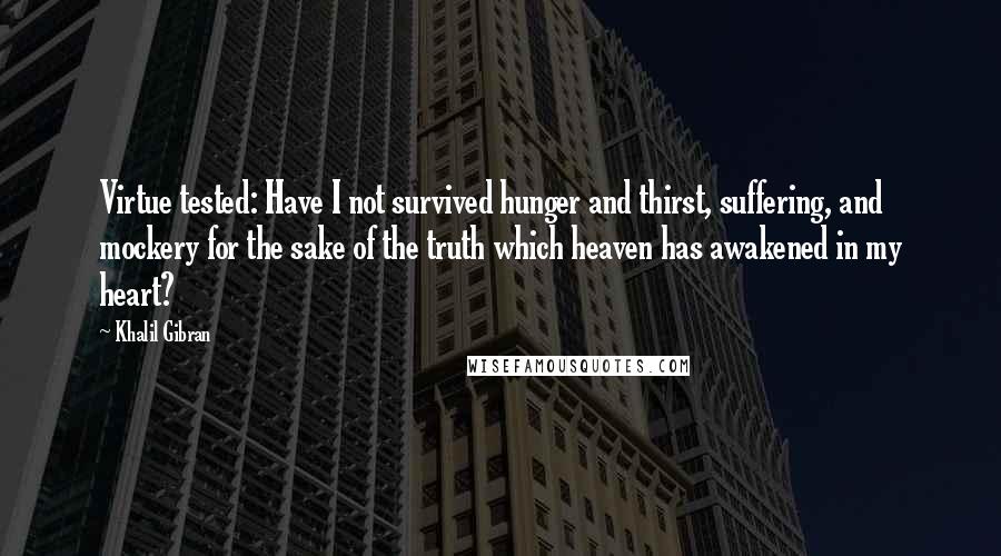 Khalil Gibran Quotes: Virtue tested: Have I not survived hunger and thirst, suffering, and mockery for the sake of the truth which heaven has awakened in my heart?