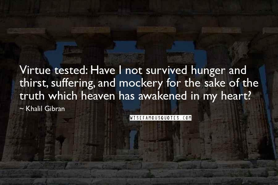 Khalil Gibran Quotes: Virtue tested: Have I not survived hunger and thirst, suffering, and mockery for the sake of the truth which heaven has awakened in my heart?