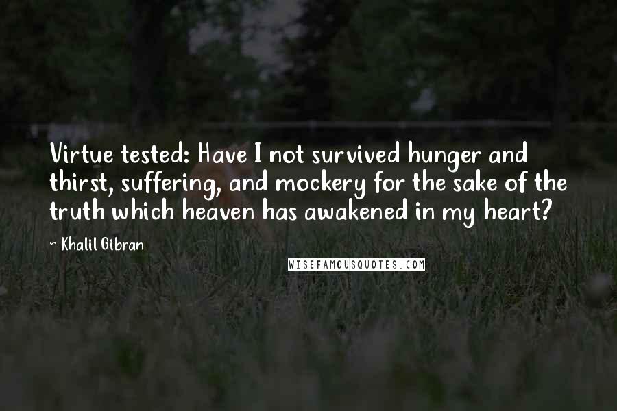 Khalil Gibran Quotes: Virtue tested: Have I not survived hunger and thirst, suffering, and mockery for the sake of the truth which heaven has awakened in my heart?